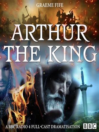 Graeme Fife: Arthur the King : A BBC Radio 4 full-cast drama