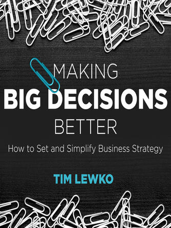 Tim Lewko: Making Big Decisions Better : How to Set and Simplify Business Strategy