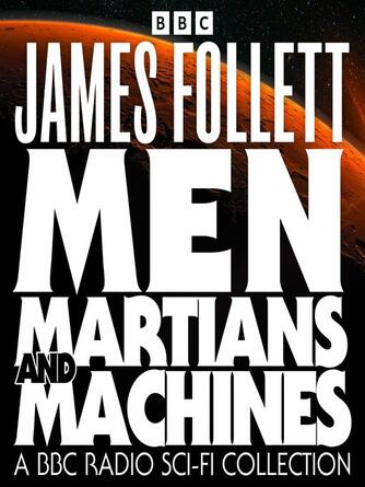 James Follett: Men, Martians and Machines : A BBC Radio Sci-Fi Collection: 10 Full-Cast Dramas including Earthsearch