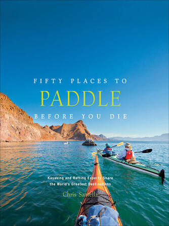 Chris Santella: Fifty Places to Paddle Before You Die : Kayaking and Rafting Experts Share the World's Greatest Destinations