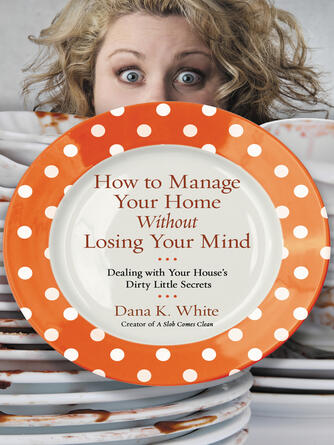 Dana K. White: How to Manage Your Home Without Losing Your Mind : Dealing with Your House's Dirty Little Secrets