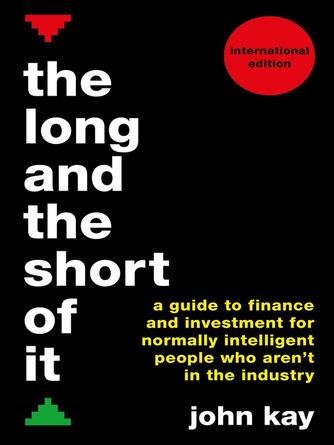 John Kay: The Long and the Short of It (International edition) : A guide to finance and investment for normally intelligent people who aren't in the industry