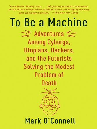 Mark O'Connell: To Be a Machine : Adventures Among Cyborgs, Utopians, Hackers, and the Futurists Solving the Modest Problem of Death
