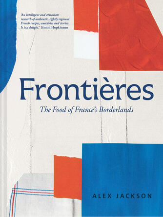 Alex Jackson: Frontières : A chef's celebration of French cooking; this new cookbook is packed with simple hearty recipes and stories from France's borderlands – Alsace, the Riviera, the Alps, the Southwest and North Africa