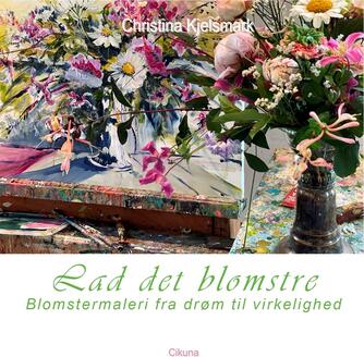 Christina Kjelsmark: Lad det blomstre : blomstermaleri fra drøm til virkelighed